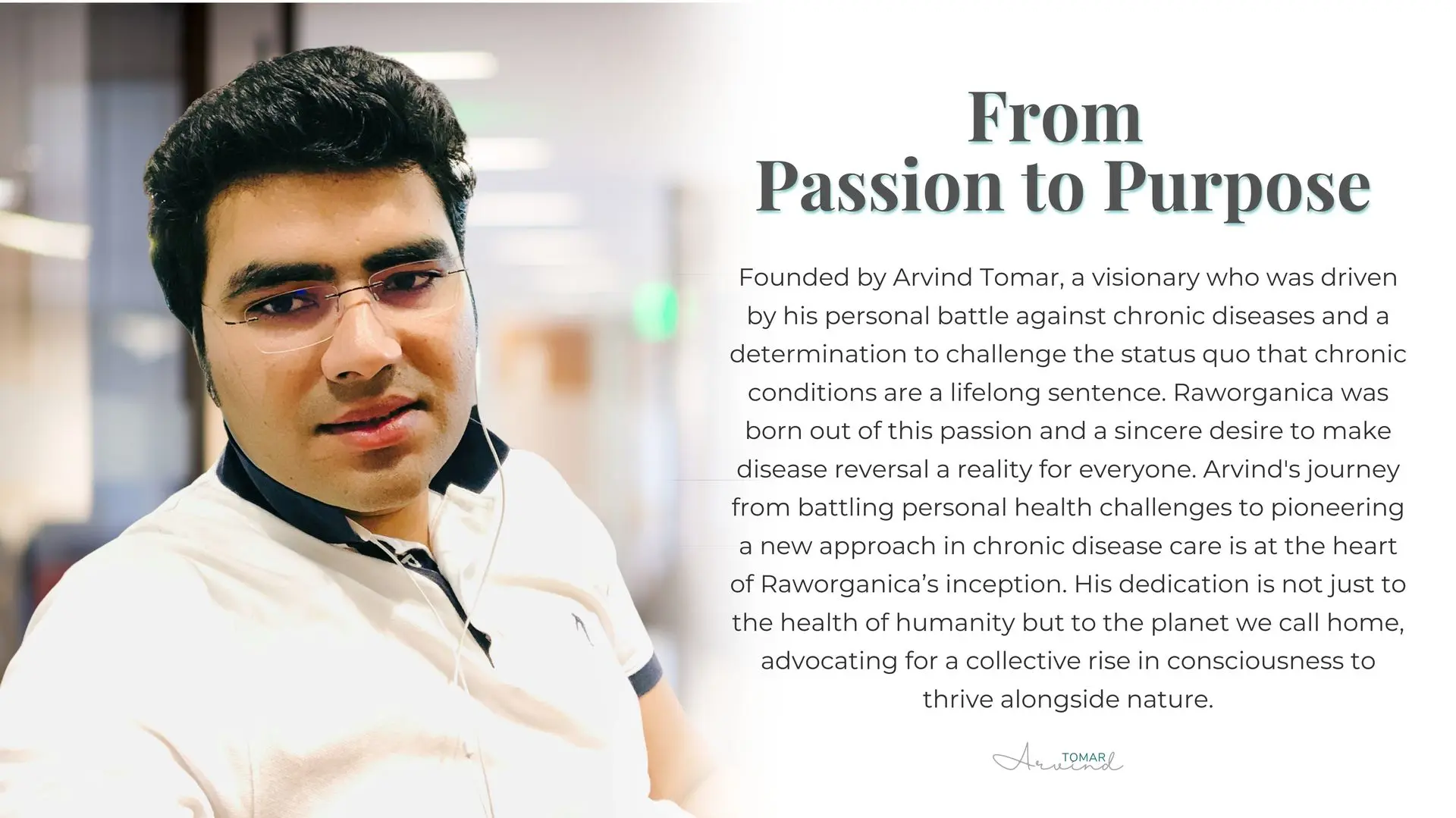 Founder & Director Over a decade ago, Arvind Tomar embarked on a journey that began with his clinical practice. With a deep-rooted passion for nutrition and wellness, he quickly became a prominent figure in the nutraceutical industry, developing over 1,000 unique formulations that have made a lasting impact on countless lives. However, as he delved deeper into his work, Arvind realized that true healing required more than just physical remedies—it demanded a holistic approach.  Arvind’s personal experiences and his interactions with those seeking better health revealed a critical gap in the wellness industry: a lack of personalisation and preventive care. This insight sparked the creation of Raworganica Nutrition, a company founded on the belief that our thoughts, beliefs, and experiences profoundly influence our physical well-being.  Driven by a vision to revolutionise the way we approach health, Arvind has made it his mission to offer a more personalised, preventive, and compassionate approach to healing. His work with Raworganica Nutrition reflects his commitment to empowering individuals to take control of their health, unlocking their true potential for a vibrant and fulfilling life.